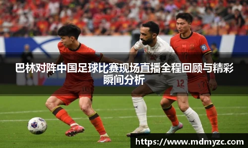 巴林对阵中国足球比赛现场直播全程回顾与精彩瞬间分析
