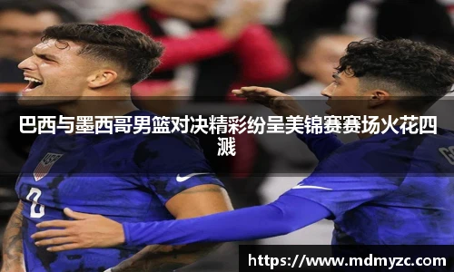 巴西与墨西哥男篮对决精彩纷呈美锦赛赛场火花四溅